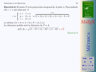 MATEMATICAS
Soluciones a los Ejercicios                                                      34      2º Bachillerato
                                                                                                   r=A+lu
Ejercicio 6. El punto P es la proyecci´n ortogonal de A sobre π. Para hallarle
                                      o                                                 A

sea r ⊥ π que pasa por A
                                                                                               d
                                                r∩π
             
              x= 1+λ                                                                       B
                                                                                            s=B+mv
         r≡     y = 0 + λ ⇒ (1 + λ) + (1 + λ) + (1 + λ) − 3 = 0                             CIENCIAS

                z = 0+λ
             

se obtiene 3 λ = 0 ⇒ λ = 0 y P = (1, 1, 1).                                            MaTEX
La distancia pedida ser´ la distancia de P a A,
                       a
                                                                 √
                 d(P, A) =    (1 − 1)2 + (1 − 0)2 + (1 − 0)2 =       2
                                                                         Ejercicio 6




                                                                                              Metrica
                                                                                               ´
                                                                                         Doc Doc

                                                                                       Volver Cerrar
 