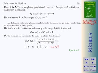 MATEMATICAS
Soluciones a los Ejercicios                                                  35       2º Bachillerato
                                                                                                r=A+lu
Ejercicio 7. Todos los planos paralelos al plano α : 2x + y − z − 5 = 0 vienen       A

dados por la ecuaci´n
                   o
                                                                                            d

                               πk ≡ 2x + y − z + k = 0                                   B
                                                                                         s=B+mv
                                                                                         CIENCIAS
Determinemos k de forma que d(α, πk ) = 7.

   La distancia entre dos planos paralelos es la distancia de un punto cualquiera   MaTEX
de uno de ellos al otro plano.
Haciendo x = 0, z = 0 en α hallamos y = 5, luego P (0, 5, 0) ∈ α, as´ ı
                               d(α, πk ) = d(P, πk ) = 7




                                                                                           Metrica
Por la formula de distancia de punto a plano tendremos:
                                        |2 · 0 + 5 − 0 + k|
                          d(P, πk ) =                 =7
                                      22 + 12 + (−1)2
                                      √               √




                                                                                            ´
                         ⇒ |5 + k| = 7 6 ⇒ k = −5 ± 7 6
                                                                    Ejercicio 7




                                                                                      Doc Doc

                                                                                    Volver Cerrar
 