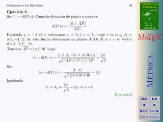 MATEMATICAS
Soluciones a los Ejercicios                                                        36      2º Bachillerato
                                                                                                     r=A+lu
Ejercicio 8.                                                                              A

Sea δ1 = d(P, r). Como la distancia de punto a recta es
                                                                                                 d
                                            − →
                                     ||u ∧ AP ||                                              B
                                                                                              s=B+mv
                           d(P, r) =
                                         ||u||                                                CIENCIAS


Haciendo y = −λ en r obtenemos x = λ y z = λ, luego r es (x, y, z) =
λ (1, −1, 1), de esta forma obtenemos un punto A(0, 0, 0) ∈ r y su vector                MaTEX
u = (−1, 1, −1).
           −→
Tenemos AP = (x, 0, 0) luego
                                    |(−1, 1, −1) ∧ (x, 0, 0)|        |x|




                                                                                                Metrica
                   δ1 = d(P, r) =                                   =√
                                       (−1)2   +   12   +   (−1)2      3
Sea
                                               |1 · x|
                       δ2 = d(P, π) =                           = |x|
                                          (1)2 + 02 + 02




                                                                                                 ´
Igualando
                                        |x|
                              δ1 = δ2 ⇒ √ = |x| ⇒ x = 0
                                          3
                                                                           Ejercicio 8



                                                                                           Doc Doc

                                                                                         Volver Cerrar
 