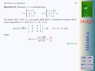 MATEMATICAS
Soluciones a los Ejercicios                                                      37      2º Bachillerato
                                                                                                   r=A+lu
Ejercicio 9. Pasamos r y s a param´tricas
                                  e                                                     A
                                         
                      x=2                 x = 2µ                                             d

                 r≡     y = −3       s≡     y =3−µ                                          B
                                                                                            s=B+mv
                        z=λ                 z=µ
                                         
                                                                                            CIENCIAS

Un punto A(2, −3, 0) ∈ r y un punto B(0, 3, 0) ∈ s siendo los vectores direc-
tores respectivos u = (0, 0, 1) y v = (2, −1, 1)                                       MaTEX
                                0  0 1
                     −
                     −→
           det(u, v, AB) =      2 −1 1       = 10         u ∧ v = (1, 2, 0)
                               −2  6 0




                                                                                              Metrica
luego
                                              −
                                              −→
                                        |u v, AB|   10
                              d(r, s) =            =√
                                         ||u ∧ v||    5
                                                                         Ejercicio 9




                                                                                               ´
                                                                                         Doc Doc

                                                                                       Volver Cerrar
 