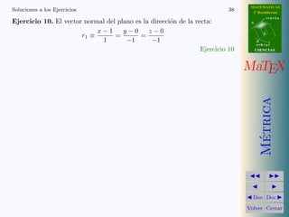 MATEMATICAS
Soluciones a los Ejercicios                                                38     2º Bachillerato
                                                                                            r=A+lu
Ejercicio 10. El vector normal del plano es la direcci´n de la recta:
                                                      o                          A


                            x−1      y−0      z−0
                       r1 ≡       =        =                                            d

                             1        −1       −1                                    B
                                                                                     s=B+mv
                                                                 Ejercicio 10        CIENCIAS




                                                                                MaTEX




                                                                                       Metrica
                                                                                        ´
                                                                                  Doc Doc

                                                                                Volver Cerrar
 
