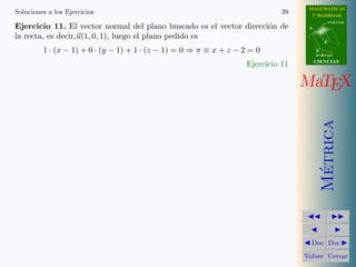 MATEMATICAS
Soluciones a los Ejercicios                                                   39     2º Bachillerato
                                                                                               r=A+lu
Ejercicio 11. El vector normal del plano buscado es el vector direcci´n de
                                                                     o              A

la recta, es decir,u(1, 0, 1), luego el plano pedido es
                                                                                           d

         1 · (x − 1) + 0 · (y − 1) + 1 · (z − 1) = 0 ⇒ π ≡ x + z − 2 = 0                B
                                                                                        s=B+mv
                                                                                        CIENCIAS
                                                                    Ejercicio 11

                                                                                   MaTEX




                                                                                          Metrica
                                                                                           ´
                                                                                     Doc Doc

                                                                                   Volver Cerrar
 