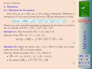 MATEMATICAS
Secci´n 2: Distancias
     o                                                                          4      2º Bachillerato
                                                                                                 r=A+lu
2. Distancias                                                                         A


2.1. Distancia de dos puntos                                                                 d

                                                                                          B
    Sean P (x0 , y0 , z0 ) y Q(x1 , y1 , z1 ) dos puntos cualesquiera. Deﬁnimos la        s=B+mv
                                                     −−
                                                      →                                   CIENCIAS
distancia de P a Q como la norma del vector P Q que determinan, es decir
                       −
                       −→
           d(P, Q) = ||P Q|| =   (x1 − x0 )2 + (y1 − y0 )2 + (z1 − z0 )2      (1)    MaTEX
Observa que esta expresi´n generaliza la distancia de dos puntos en el plano
                        o
que ya conoc´ d(A, B) = (x1 − x0 )2 + (y1 − y0 )2 .
            ıas,
Ejemplo 2.1. Sean los puntos P (3, −1, 2) y Q(1, 5, 0).




                                                                                            Metrica
               −−→
Soluci´n: Como P Q = Q − P = (−2, 6, −2)
      o
                        −
                        −→                              √
            d(P, Q) = ||P Q|| = (−2)2 + (6)2 + (−2)2 = 44




                                                                                             ´
Ejemplo 2.2. Dados los puntos A(2, −1, 2) y B(3, 5, 7), halar las coorde-
                 −
                 −→
nadas del vector AB y su norma-m´dulo.
                                   o
Soluci´n: Siendo los puntos A(2, −1, 2) y B(3, 5, 7)
      o
      −
      −→
      AB = B − A = (3, 5, 7) − (2, −1, 2) = (1, 6, 5).
                  −−
                   →                       √
      El m´dulo ||AB|| = 12 + 62 + 52 = 62
          o
                                                                                       Doc Doc

                                                                                     Volver Cerrar
 