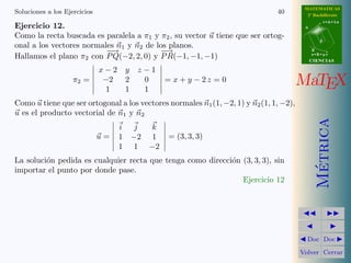 MATEMATICAS
Soluciones a los Ejercicios                                                    40         2º Bachillerato
                                                                                                    r=A+lu
Ejercicio 12.                                                                            A

Como la recta buscada es paralela a π1 y π2 , su vector u tiene que ser ortog-
                                                                                                d
onal a los vectores normales n1 y n2 de los planos.
                          −
                          −→             − →                                                 B

Hallamos el plano π2 con P Q(−2, 2, 0) y P R(−1, −1, −1)                                     s=B+mv
                                                                                             CIENCIAS

                              x−2 y   z−1
                    π2 =       −2
                               1
                                  2
                                  1
                                       0
                                       1
                                             = x + y − 2z = 0                           MaTEX
Como u tiene que ser ortogonal a los vectores normales n1 (1, −2, 1) y n2 (1, 1, −2),
u es el producto vectorial de n1 y n2




                                                                                               Metrica
                                   i j  k
                              u=   1 −2 1     = (3, 3, 3)
                                   1 1 −2
La soluci´n pedida es cualquier recta que tenga como direcci´n (3, 3, 3), sin
         o                                                  o




                                                                                                ´
importar el punto por donde pase.
                                                               Ejercicio 12




                                                                                          Doc Doc

                                                                                        Volver Cerrar
 