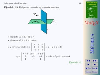MATEMATICAS
Soluciones a los Ejercicios                                                      41     2º Bachillerato
                                                                                                  r=A+lu
Ejercicio 13. Del plano buscado π1 buscado tenemos:                                    A


                                                                                              d

                                  n                                                        B
                                                                                           s=B+mv
                                                                                           CIENCIAS


                                      A
                              r                          p1
                                                                                      MaTEX
                                                   p




                                                                                             Metrica
       el punto A(1, 1, −1) ∈ r
       el vector u(2, −3, −1) de r
                              x           y   z
       y el vector n de π ≡    1          1   0   = x − y + z = 0:




                                                                                              ´
                              −1          0   1
                      x−1 y−1 z+1
             π1 ≡      2   −3  −1                 = −4x − 3y + z + 8 = 0
                       1   −1   1
                                                                       Ejercicio 13

                                                                                        Doc Doc

                                                                                      Volver Cerrar
 