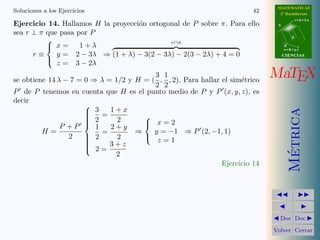 MATEMATICAS
Soluciones a los Ejercicios                                             42     2º Bachillerato
                                                                                         r=A+lu
Ejercicio 14. Hallamos H la proyecci´n ortogonal de P sobre π. Para ello
                                    o                                         A

sea r ⊥ π que pasa por P
                                                                                     d
                                             r∩π
          
           x=      1+λ                                                           B
                                                                                  s=B+mv
      r≡     y = 2 − 3λ ⇒ (1 + λ) − 3(2 − 3λ) − 2(3 − 2λ) + 4 = 0                 CIENCIAS

             z = 3 − 2λ
          

                                         3 1
se obtiene 14 λ − 7 = 0 ⇒ λ = 1/2 y H = ( , , 2). Para hallar el sim´trico
                                                                    e
                                                                             MaTEX
                                         2 2
P de P tenemos en cuenta que H es el punto medio de P y P (x, y, z), es
decir
                       3 = 1+x
                      




                                                                                    Metrica
                      
                       2
                      
                              2      
                                       x=2
               P +P   
                         1   2+y
         H=                =        ⇒    y = −1 ⇒ P (2, −1, 1)
                 2     2      2          z=1
                                     
                       2= 3+z
                      
                      
                      




                                                                                     ´
                              2
                                                              Ejercicio 14




                                                                               Doc Doc

                                                                             Volver Cerrar
 