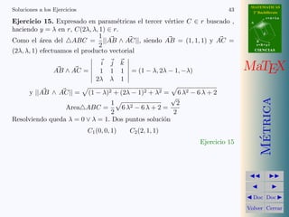 MATEMATICAS
Soluciones a los Ejercicios                                                           43     2º Bachillerato
                                                                                                       r=A+lu
Ejercicio 15. Expresado en param´tricas el tercer v´rtice C ∈ r buscado ,
                                    e              e                                        A

haciendo y = λ en r, C(2λ, λ, 1) ∈ r.
                                                                                                   d
                              1
Como el ´rea del ABC = ||AB ∧ AC||, siendo AB = (1, 1, 1) y AC =
           a                                                                                    B
                              2                                                                 s=B+mv

(2λ, λ, 1) efectuamos el producto vectorial                                                     CIENCIAS


                                  i j        k
                 AB ∧ AC =        1 1        1   = (1 − λ, 2λ − 1, −λ)                     MaTEX
                                 2λ λ        1

       y ||AB ∧ AC|| =        (1 − λ)2 + (2λ − 1)2 + λ2 =           6 λ2 − 6 λ + 2
                                                                √




                                                                                                  Metrica
                                1                     2
                      Area ABC =   6 λ2 − 6 λ + 2 =
                                2                    2
Resolviendo queda λ = 0 ∨ λ = 1. Dos puntos soluci´n
                                                  o
                              C1 (0, 0, 1)       C2 (2, 1, 1)




                                                                                                   ´
                                                                            Ejercicio 15




                                                                                             Doc Doc

                                                                                           Volver Cerrar
 