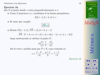 MATEMATICAS
Soluciones a los Ejercicios                                                44     2º Bachillerato
                                                                                            r=A+lu
Ejercicio 16.                                                                    A

Sea S el punto donde s corta perpendicularmente a r:
                                                                                        d

     Como S pertenece a r, escribimos S en forma param´trica,
                                                      e                              B
                                                                                     s=B+mv

                               S(2 + λ, 2 + λ, λ) ∈ r                                CIENCIAS


       Se tiene que cumplir
                                       −→
                                       P S⊥u
                                                                                MaTEX
                            −→
       Siendo P (2, −1, 1), P S = (λ, 3 + λ, λ − 1)
               − −
                 →
               P S · → = 0 =⇒ λ + (3 + λ) + 0(λ − 1) =⇒ λ = −3/2




                                                                                       Metrica
                     u
       luego sustituyendo se obtiene el punto S:
                                       1 1 3
                                   S    , ,−
                                       2 2 2




                                                                                        ´
       As´ la recta s pedida pasa por P y S, cuya ecuaci´n es:
         ı                                              o
                                 x−2     y+1      z−1
                             s≡        =       =
                                  −3       3       −5
                                                                 Ejercicio 16


                                                                                  Doc Doc

                                                                                Volver Cerrar
 