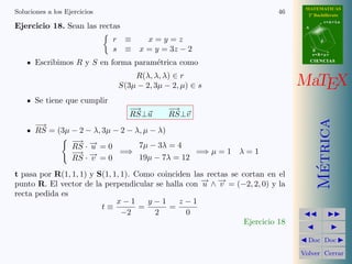 MATEMATICAS
Soluciones a los Ejercicios                                                 46     2º Bachillerato
                                                                                             r=A+lu
Ejercicio 18. Sean las rectas                                                     A


                              r    ≡   x=y=z                                             d

                              s    ≡ x = y = 3z − 2                                   B
                                                                                      s=B+mv

       Escribimos R y S en forma param´trica como
                                      e                                               CIENCIAS


                                      R(λ, λ, λ) ∈ r
                                  S(3µ − 2, 3µ − 2, µ) ∈ s                       MaTEX
       Se tiene que cumplir
                                     −→         −→
                                     RS⊥u       RS⊥v




                                                                                        Metrica
       −→
       RS = (3µ − 2 − λ, 3µ − 2 − λ, µ − λ)
                − −
                 →
                RS · → = 0
                     u             7µ − 3λ = 4
                − −
                 → →         =⇒                  =⇒ µ = 1       λ=1
                RS · v = 0         19µ − 7λ = 12




                                                                                         ´
t pasa por R(1, 1, 1) y S(1, 1, 1). Como coinciden las rectas se cortan en el
punto R. El vector de la perpendicular se halla con − ∧ − = (−2, 2, 0) y la
                                                     → →
                                                      u    v
recta pedida es
                              x−1      y−1     z−1
                         t≡          =      =
                                −2      2        0
                                                                  Ejercicio 18

                                                                                   Doc Doc

                                                                                 Volver Cerrar
 
