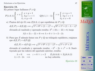 MATEMATICAS
Soluciones a los Ejercicios                                                                           47     2º Bachillerato
                                                                                                                       r=A+lu
Ejercicio 19.                                                                                               A

En primer lugar hallamos P y Q.
                                                                                                                   d
                                                                     
                     x+y =1                                           x+y =1                                    B
               r≡                                               r≡
                                                                                                              s=B+mv
 P (1, 0, 1)         λy + z = 1                Q(0, 1, 1 − λ)         λy + z = 1                                CIENCIAS
                  π1 ≡ y = 0                                       π2 ≡ x = 0
                                                             

  a) Puntos del eje Oz son Z(0, 0, z) que equidistan de P y Q.                                             MaTEX
       d(Z, P ) = d(Z, Q) =⇒         12   +   02   + (1 −   z)2   =       02   +   12   + (1 − λ −   z)2
                                                                  2
       elevando al cuadrado y operando resulta: λ + 2λ z − 2λ = 0, luego




                                                                                                                  Metrica
                        λ(λ + 2 z − 2) = 0 =⇒ λ = 0 ∨ λ = 2 − 2z
   b) Para que Z adem´s forme con P y Q un tri´ngulo equil´tero, exigimos
                       a                      a           a
      que d(Z, P ) = d(P, Q)
             d(Z, P ) = d(P, Q) =⇒            12 + 02 + (1 − z)2 =                 12 + 12 + λ2




                                                                                                                   ´
       elevando al cuadrado y operando resulta: −λ2 − 2z + z 2 = 0. Susti-
       tuyendo por los valores del apartado anterior, resulta:
               λ=0            =⇒ z = 0 ∨ z = 2    Z1 (0, 0, 0) ∨ Z2 (0, 0, 2)
             λ = 2 − 2z       =⇒             no hay soluci´no
                                                                                          Ejercicio 19
                                                                                                             Doc Doc

                                                                                                           Volver Cerrar
 
