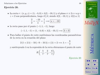 MATEMATICAS
Soluciones a los Ejercicios                                                      48      2º Bachillerato
                                                                                                   r=A+lu
Ejercicio 20.                                                                           A


                                                                                               d

       La recta r : (x, y, z) = (1, −b, 0) + λ(2, −10, 1) y el plano π ≡ 2 x + a y +        B

       z = 2 son perpendiculares, luego u || n, siendo u(2, −10, 1) y n(2, a, 1)            s=B+mv
                                                                                            CIENCIAS

                               2    −10      1
                                 =       = =⇒ a = −10
                               2     a       1                                         MaTEX
       la recta pasa por el punto (−1, 1, −1), luego
                    (−1, 1, −1) = (1, −b, 0) + λ(2, −10, 1) =⇒ b = 9




                                                                                              Metrica
       Para hallar el punto de corte sustituimos las coordenadas param´tricas
                                                                        e
       de la recta en la ecuaci´n del plano
                                o
                                                                   6
                  2 (1 + 2 λ) − 10 (−9 − 10 λ) + (λ) = 2 =⇒ λ = −
                                                                   7
       y sustituyendo λ en la expresi´n de la recta obtenemos el punto de corte
                                      o




                                                                                               ´
                                      5 3 6
                                   R − ,− ,−
                                      7 7 7
                                                                       Ejercicio 20



                                                                                         Doc Doc

                                                                                       Volver Cerrar
 