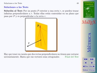 MATEMATICAS
Soluciones a los Tests                                                     49     2º Bachillerato
                                                                                            r=A+lu
Soluciones a los Tests                                                           A


Soluci´n al Test: Por un punto P exterior a una recta r, se pueden trazar
       o                                                                                d

inﬁnitas perpendiculares a r. Todas ellas est´n contenidas en un plano que
                                             a                                       B
                                                                                     s=B+mv
pasa por P y es perpendicular a la recta r.                                          CIENCIAS




                                                                                MaTEX
                                  P




                                                                                       Metrica
                         r




                                                                                        ´
Hay que tener en cuenta que dos rectas perpendiculares no tienen que cortarse
necesariamente. Basta que sus vectores sean ortogonales.       Final del Test



                                                                                  Doc Doc

                                                                                Volver Cerrar
 