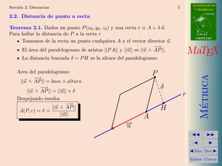 MATEMATICAS
Secci´n 2: Distancias
     o                                                                      5         2º Bachillerato
                                                                                                r=A+lu
2.2. Distancia de punto a recta                                                      A


                                                                                            d
Teorema 2.1. Dados un punto P (x0 , y0 , z0 ) y una recta r ≡ A + λ u.
                                                                                         B
Para hallar la distancia de P a la recta r                                               s=B+mv
                                                                                         CIENCIAS
     Tomemos de la recta un punto cualquiera A y el vector director u.
                                                                   −→
     El ´rea del paralelogramo de aristas ||P A|| y ||u|| es ||u ∧ AP ||.
        a                                                                           MaTEX
      La distancia buscada δ = P H es la altura del paralelogramo

    Area del paralelogramo                                      P




                                                                                           Metrica
           − →
     ||u ∧ AP || = base × altura
              −→                                                    δ
        ||u ∧ AP || = ||u|| × δ
                                                                                r
    Despejando resulta
                           − →




                                                                                            ´
     d(P, r) = δ =
                    ||u ∧ AP ||                                     H
                        ||u||
                                                            A
                                                    →
                                                    −
                                                    u


                                                                                      Doc Doc

                                                                                    Volver Cerrar
 