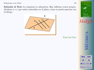 MATEMATICAS
Soluciones a los Tests                                                    50     2º Bachillerato
                                                                                           r=A+lu
Soluci´n al Test: La respuesta es aﬁrmativa. Hay inﬁnitas rectas perpen-
       o                                                                        A

diculares a s y que est´n contenidas en el plano, como se puede apreciar con
                       a
                                                                                       d
el dibujo.                                                                          B
                                                                                    s=B+mv

                                          p                                         CIENCIAS



                               r                                               MaTEX
                               s




                                                                                      Metrica
                                                              Final del Test




                                                                                       ´
                                                                                 Doc Doc

                                                                               Volver Cerrar
 