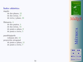 MATEMATICAS
                                  2º Bachillerato
                                            r=A+lu
                                 A

´
Indice alfab´tico
             e                          d

a
´ngulo                               B
                                     s=B+mv
    de dos planos, 15                CIENCIAS
    de dos rectas, 17
    de recta y plano, 16
                                MaTEX
Distancia, 4
    de dos puntos, 4
    de dos rectas, 13




                                       Metrica
    de punto a plano, 9
    de punto a recta, 5

paralelepipedo
    volumen del, 13




                                        ´
proyecci´n ortogonal
        o
    de punto a plano, 11
    de punto a recta, 7




                                  Doc Doc

                                Volver Cerrar
                           51
 