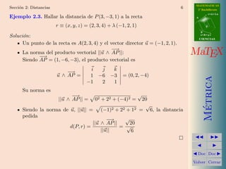 MATEMATICAS
Secci´n 2: Distancias
     o                                                                          6     2º Bachillerato
                                                                                                r=A+lu
Ejemplo 2.3. Hallar la distancia de P (3, −3, 1) a la recta                          A


                        r ≡ (x, y, z) = (2, 3, 4) + λ (−1, 2, 1)                            d

                                                                                         B
Soluci´n:
      o                                                                                  s=B+mv
                                                                                         CIENCIAS
      Un punto de la recta es A(2, 3, 4) y el vector director u = (−1, 2, 1).
                                               −→
      La norma del producto vectorial ||u ∧ AP ||:
             −→
                                                                                    MaTEX
      Siendo AP = (1, −6, −3), el producto vectorial es

                            −→          i  j  k
                        u ∧ AP =        1 −6 −3          = (0, 2, −4)




                                                                                           Metrica
                                       −1  2  1
      Su norma es
                               −→                                  √
                         ||u ∧ AP || =     02 + 22 + (−4)2 =   20
                                                                √




                                                                                            ´
      Siendo la norma de u, ||u|| =           (−1)2 + 22 + 12 = 6, la distancia
      pedida
                                          − →    √
                                   ||u ∧ AP ||     20
                         d(P, r) =             = √
                                       ||u||       6



                                                                                      Doc Doc

                                                                                    Volver Cerrar
 