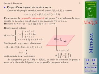 MATEMATICAS
Secci´n 2: Distancias
     o                                                                     7     2º Bachillerato
                                                                                           r=A+lu
• Proyecci´n ortogonal de punto a recta
          o                                                                     A


    Como en el ejemplo anterior, sean el punto P (3, −3, 1) y la recta                 d


                        r ≡ (x, y, z) = (2, 3, 4) + λ (−1, 2, 1)                    B
                                                                                    s=B+mv
                                                                                    CIENCIAS
Para calcular la proyecci´n ortogonal H del punto P a r, hallamos la inter-
                          o
secci´n de la recta r con el plano π que pasa por P y es ⊥ a r.
     o
Hallamos π, π ≡ −(x − 3) + 2(y + 3) + (z − 1) = 0.                             MaTEX
Resolvemos el sistema
                 
         
                  x=2−λ




                                                                                      Metrica
            r=      y = 3 + 2λ
         
H = π∩r
                    z =4+λ
                  
         
         
         
            π = −x + 2y + z + 8 = 0                      H         δ
                                                                       P
Sustituyendo x, y, z en π, obtenemos            π




                                                                                       ´
−(2 − λ) + 2(3 + 2λ) + (4 + λ) + 8 = 0
                     8                                       r = A + λ−
                                                                      →
                                                                      u
               λ=−
                     3                                  14 7 4
sustituyendo λ en r obtenemos                             H,− ,
                                                         3    3 3
    Se comprueba que d(P, H) = d(P, r), es decir, la distancia de punto a
recta es la distancia del punto a su proyecci´n ortogonal sobre r.
                                             o

                                                                                 Doc Doc

                                                                               Volver Cerrar
 