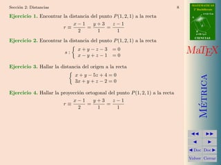 MATEMATICAS
Secci´n 2: Distancias
     o                                                                         8     2º Bachillerato
                                                                                               r=A+lu
Ejercicio 1. Encontrar la distancia del punto P (1, 2, 1) a la recta                A


                            x−1      y+3     z−1
                       r≡         =        =                                               d

                              2        1       1                                        B
                                                                                        s=B+mv
                                                                                        CIENCIAS
Ejercicio 2. Encontrar la distancia del punto P (1, 2, 1) a la recta

                         s:
                               x+y−z−3 =0
                               x−y+z−1 =0
                                                                                   MaTEX
Ejercicio 3. Hallar la distancia del origen a la recta
                              x + y − 5z + 4 = 0




                                                                                          Metrica
                              3x + y + z − 2 = 0

Ejercicio 4. Hallar la proyecci´n ortogonal del punto P (1, 2, 1) a la recta
                               o
                            x−1      y+3      z−1
                        r≡         =       =




                                                                                           ´
                               2       1        1




                                                                                     Doc Doc

                                                                                   Volver Cerrar
 