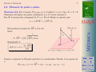 MATEMATICAS
Secci´n 2: Distancias
     o                                                                           9     2º Bachillerato
                                                                                                 r=A+lu
2.3. Distancia de punto a plano                                                       A


                                                                                             d
Teorema 2.2. Sea el punto P (x0 , y0 , z0 ) y el plano π ≡ ax + by + bz + d = 0
                                                                                          B
Tomemos del plano un punto cualquiera A y el vector normal n.                             s=B+mv
                                                                                          CIENCIAS
Sea H la proyecci´n ortogonal de P a π. En el dibujo se aprecia que
                 o
                              α = ∠AP H = ∠(AP , n)
                                                                                     MaTEX
                            −→                                     →
                                                                   − (a, b, c)
                                                                   n
    Del producto escalar de AP y n se ob-                  P
    tiene:




                                                                                            Metrica
                                    δ
                                                               α      α
               −→           −→                             δ
           n . AP = ||n|| ||AP || cos α
                                                                          A
    despejando δ,
                             −→                           H




                                                                                             ´
                        |n . AP |
      d(P, π) = δ =
                          ||n||
                                               π = ax + by + cz + d = 0


Vamos a expresar la f´rmula anterior en coordenadas. Siendo A un punto de
                     o
π
                                −→
            A(x1 , y1 , z1 ) =⇒ AP = (x0 − x1 , y0 − y1 , z0 − z1 )                    Doc Doc

                                                                                     Volver Cerrar
 