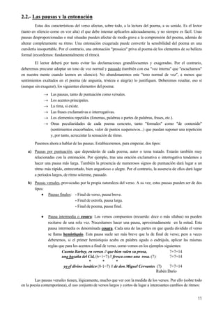 2.2.- Las pausas y la entonación
Estas dos características del verso afectan, sobre todo, a la lectura del poema, a su sonido. Es el lector
(tanto en silencio como en voz alta) el que debe intentar aplicarlos adecuadamente, y no siempre es fácil. Unas
pausas desproporcionadas o mal situadas pueden afectar de modo grave a la comprensión del poema, además de
alterar completamente su ritmo. Una entonación exagerada puede convertir la sensibilidad del poema en una
cursilería insoportable. Por el contrario, una entonación "prosaica" priva al poema de los elementos de su belleza
formal (recordemos: fundamentalmente el ritmo).
El lector deberá por tanto evitar las declamaciones grandilocuentes y exageradas. Por el contrario,
deberemos procurar adoptar un tono de voz normal y pausado (también con esa "voz interna" que "escuchamos"
en nuestra mente cuando leemos en silencio). No abandonaremos este "tono normal de voz", a menos que
sentimientos exaltados en el poema (de angustia, tristeza o alegría) lo justifiquen. Deberemos resaltar, eso sí
(aunque sin exagerar), los siguientes elementos del poema:
→ Las pausas, tanto de puntuación como versales.
→ Los acentos principales.
→ La rima, si existe.
→ Las frases exclamativas o interrogativas.
→ Los elementos repetidos (fonemas, palabras o partes de palabras, frases, etc.).
→ Otras peculiaridades de cada poema concreto, tanto "formales" como "de contenido"
(sentimientos exacerbados, valor de puntos suspensivos...) que puedan suponer una repetición
y, por tanto, acrecentar la sensación de ritmo.
Pasemos ahora a hablar de las pausas. Estableceremos, para empezar, dos tipos:
a) Pausas por puntuación, que dependerán de cada poema, autor o tema tratado. Estarán también muy
relacionadas con la entonación. Por ejemplo, tras una oración exclamativa o interrogativa tendemos a
hacer una pausa más larga. También la presencia de numerosos signos de puntuación dará lugar a un
ritmo más rápido, entrecortado, bien angustioso o alegre. Por el contrario, la ausencia de ellos dará lugar
a periodos largos, de ritmo solemne, pausado.
b) Pausas versales, provocadas por la propia naturaleza del verso. A su vez, estas pausas pueden ser de dos
tipos:
• Pausas finales: - Final de verso, pausa breve.
- Final de estrofa, pausa larga.
- Final de poema, pausa final.
• Pausa intermedia o cesura: Los versos compuestos (recuerda: doce o más sílabas) no pueden
recitarse de una sola vez. Necesitamos hacer una pausa, aproximadamente en la mitad. Esta
pausa intermedia es denominada cesura. Cada una de las partes en que queda dividido el verso
se llama hemistiquio. Esta pausa suele ser más breve que la de final de verso; pero a veces
deberemos, si el primer hemistiquio acaba en palabra aguda o esdrújula, aplicar las mismas
reglas que para los acentos a final de verso, como vemos en los ejemplos siguientes:
Cuenta Barbey, en versos // que bien valen su prosa, 7+7=14
una hazaña del Cid, (6+1=7) // fresca como una rosa. (7): 7+7=14
* * *
ya el divino lunático (8-1=7) // de don Miguel Cervantes (7) 7+7=14
Rubén Darío
Las pausas versales tienen, lógicamente, mucho que ver con la medida de los versos. Por ello (sobre todo
en la poesía contemporánea), el uso conjunto de versos largos y cortos da lugar a interesantes cambios de ritmos:
11
 