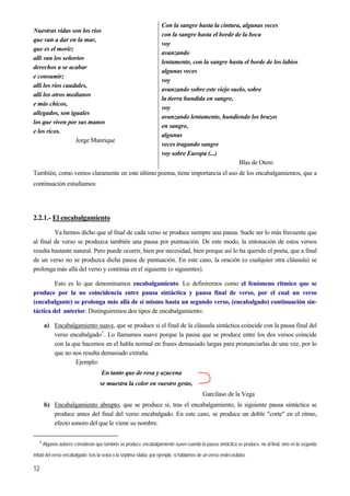 Nuestras vidas son los ríos
que van a dar en la mar,
que es el morir;
allí van los señoríos
derechos a se acabar
e consumir;
allí los ríos caudales,
allí los otros medianos
e más chicos,
allegados, son iguales
los que viven por sus manos
e los ricos.
Jorge Manrique
Con la sangre hasta la cintura, algunas veces
con la sangre hasta el borde de la boca
voy
avanzando
lentamente, con la sangre hasta el borde de los labios
algunas veces
voy
avanzando sobre este viejo suelo, sobre
la tierra hundida en sangre,
voy
avanzando lentamente, hundiendo los brazos
en sangre,
algunas
veces tragando sangre
voy sobre Europa (...)
Blas de Otero
También, como vemos claramente en este último poema, tiene importancia el uso de los encabalgamientos, que a
continuación estudiamos:
2.2.1.- El encabalgamiento
Ya hemos dicho que al final de cada verso se produce siempre una pausa. Suele ser lo más frecuente que
al final de verso se produzca también una pausa por puntuación. De este modo, la entonación de estos versos
resulta bastante natural. Pero puede ocurrir, bien por necesidad, bien porque así lo ha querido el poeta, que a final
de un verso no se produzca dicha pausa de puntuación. En este caso, la oración (o cualquier otra cláusula) se
prolonga más allá del verso y continúa en el siguiente (o siguientes).
Esto es lo que denominamos encabalgamiento. Lo definiremos como el fenómeno rítmico que se
produce por la no coincidencia entre pausa sintáctica y pausa final de verso, por el cual un verso
(encabalgante) se prolonga más allá de sí mismo hasta un segundo verso, (encabalgado) continuación sin-
táctica del anterior. Distinguiremos dos tipos de encabalgamiento:
a) Encabalgamiento suave, que se produce si el final de la cláusula sintáctica coincide con la pausa final del
verso encabalgado1
. Lo llamamos suave porque la pausa que se produce entre los dos versos coincide
con la que hacemos en el habla normal en frases demasiado largas para pronunciarlas de una vez, por lo
que no nos resulta demasiado extraña.
Ejemplo:
En tanto que de rosa y azucena
se muestra la color en vuestro gesto,
Garcilaso de la Vega
b) Encabalgamiento abrupto, que se produce si, tras el encabalgamiento, la siguiente pausa sintáctica se
produce antes del final del verso encabalgado. En este caso, se produce un doble "corte" en el ritmo,
efecto sonoro del que le viene su nombre.
1 Algunos autores consideran que también se produce encabalgamiento suave cuando la pausa sintáctica se produce, no al final, sino en la segunda
mitad del verso encabalgado; tras la sexta o la séptima sílaba, por ejemplo, si hablamos de un verso endecasílabo.
12
 