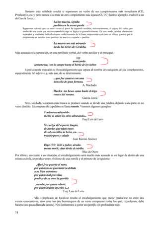 Bastante más señalado resulta si separamos un verbo de sus complementos más inmediatos (CD,
Predicativo, etc.); pero menos si se trata de otro complemento más lejano (CI, CC) (ambos ejemplos vuelven a ser
de García Lorca):
La luz maciza, sepulta
pueblos en la arena parda.
Reparemos además que en estos versos el poeta ha separado también, voluntariamente, el sujeto del verbo, por
medio de una coma que no correspondería aquí ni lógica ni gramaticalmente. De este modo, quedan claramente
separados y resaltados individualmente cada elemento de la frase, adquiriendo cada uno un relieve poético que le
proporciona un peculiar tono patético: luz maciza -- sepulta -- pueblos
La muerte me está mirando
desde las torres de Córdoba.
Más acusada es la separación, en una perífrasis verbal, del verbo auxiliar y el principal:
voy
avanzando
lentamente, con la sangre hasta el borde de los labios
Especialmente marcado es el encabalgamiento que separa al nombre de cualquiera de sus complementos,
especialmente del adjetivo y, más aun, de su determinante:
...que fue casarse con una
doncella de gran fortuna.
A. Machado
Huelen tus besos como huele el trigo
reseco del verano.
García Lorca
Pero, sin duda, la ruptura más brusca se produce cuando se divide una palabra, dejando cada parte en un
verso distinto. Esta ruptura de la palabra se llama tmesis. Veremos algunos ejemplos:
Y mientras miserable-
mente se están los otros abrasando...
Fray Luis de León
Se cuelga del espacio, limpio,
de nardos que tejen rayos
de sol con hilos de brisa, en-
14
trecielo puro y salado
Juan Ramón Jiménez
Digo vivir, vivir a pulso; airada-
mente morir, citar desde el estribo.
Blas de Otero
Por último, en cuanto a su situación, el encabalgamiento será mucho más acusado si, en lugar de dentro de una
misma estrofa, se produce entre el último de una estrofa y el primero de la siguiente:
¿Qué fe te guarda el vano,
por quién tu no guardaste la debida
a tu Bien soberano;
por quien mal proveída,
perdiste de tu seno la querida
prenda; por quien velaste,
por quien ardiste en celos (...)
Fray Luis de León
Más complicado de localizar resulta el encabalgamiento que puede producirse no entre dos
versos consecutivos, sino entre los dos hemistiquios de un verso compuesto (entre los que, recordemos, debe
hacerse una pausa llamada cesura). Nos limitaremos a poner un ejemplo sin profundizar más:
 