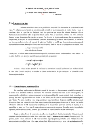 Mi infancia son recuerdos / de un patio de Sevilla
15
y un huerto claro donde / madura el limonero
A. Machado
2.3.- La acentuación
Un factor esencial del ritmo de un poema es la frecuencia y la distribución de los acentos de cada
verso. Ya sabemos que el acento es una intensidad especial en la pronunciación de ciertas sílabas y que, en
castellano, tiene la capacidad de distinguir entre dos palabras que tengan los mismos fonemas o letras.
Pronunciadas aisladamente, todas las palabras tienen acento. Pero, al unirse unas palabras con otras, formando
frases o versos, algunas de ellas pierden su acento. Por ejemplo, lo pierden casi siempre las preposiciones, las
conjunciones, la mayoría de los determinantes y muchos pronombres y adverbios. Por el contrario, lo conservan
casi siempre nombres, verbos y la mayoría de adjetivos. También es posible que el acento de una palabra quede
especialmente resaltado por su posición en cada verso concreto, como en uno de los ejemplos que ya hemos visto:
...que fue casarse con una
doncella de gran fortuna.
En este caso, el artículo una, que normalmente lo perdería, contiene el acento fundamental del verso debido a su
posición final. En este ejemplo, la distribución acentual sería la siguiente:
...que fué casárse con úna
2ª 4ª 7ª
doncélla de grán fortúna.
2ª 5ª 7ª
Vamos a ver dos modos distintos de considerar la distribución acentual: en relación con el último acento
de cada verso (acento estrófico), o teniendo en cuenta su frecuencia, lo que da lugar a la formación de los
llamados pies métricos.
2.3.1.- El axis rítmico o acento estrófico
En castellano -ya lo vimos en el último ejemplo de Machado- es absolutamente esencial la presencia de
un acento en la penúltima sílaba de cada verso. Por esa razón sumamos una sílaba en los versos agudos y la
restamos en los esdrújulos; y por eso no existen versos de una sílaba el la poesía española (todo monosílabo es
agudo y, por tanto, hay que sumarle una sílaba). A este acento final de verso lo denominamos acento estrófico o
axis rítmico. Por tanto, cuando el verso tenga un número impar de sílabas, el acento estrófico estará colocado
siempre en sílaba par, y recaerá sobre sílaba impar cuando el verso tenga un número par de sílabas. Así, en los
octosílabos anteriores el axis recaía sobre la séptima; en un endecasílabo aparecerá siempre en décima; en un
heptasílabo en sexta, etc. En el caso de tratarse de un verso compuesto (recuerda: formados por dos hemistiquios
separados por una pausa o cesura), tenemos que considerar un acento estrófico en cada hemistiquio.
Según su axis, el resto de los acentos de cada verso los podemos clasificar en acentos rítmicos (cuando
coinciden con el axis en su colocación sobre sílaba par o impar) y acentos extrarrítmicos (si no coinciden). Por
ejemplo, en los versos anteriores el axis recae en sílaba impar (séptima); por tanto, serán rítmicos todos los
acentos situados en sílaba impar (sólo gran, quinta sílaba del segundo verso); y serán extrarrítmicos todos los
 