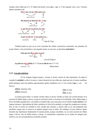situados sobre sílaba par (2ª y 4ª sílabas del primer verso, fue y -sar-, y 2ª del segundo verso, -ce-). Veremos
algunos ejemplos más:
Pastor que con tus silbos amorosos
2ª 6ª 10ª
acentos rítmicos axis
Me despertaste del profundo sueño;
4ª 8ª 10ª
16
acentos rítmicos axis
tú, que hiciste cayado de este leño;
1ª 3ª 6ª 10ª
acentos extrarrítmicos rítmico axis
en que tiendes los brazos poderosos ...
3ª 6ª 10ª
extrarrítmico rítmico axis
Lope de Vega
También puede ser que en un verso coincidan dos sílabas consecutivas acentuadas, una portadora de
acento rítmico y otra extrarrítmico; este segundo acento, en este caso, se denomina antirrítmico:
Estas que me dictó rimas sonoras
6º 8ª 10ª
rítmico anti- axis
rrítmico
Luis de Góngora
La princesa está pá(li)da (8-1=7)// en su silla de oro (7+7=14)
5ª 6ª
antirrítmico axis Rubén Darío
2.3.2.- Los pies métricos
En las antiguas lenguas griega y romana el acento carecía de toda importancia. Su lugar lo
ocupaba la cantidad, es decir, la mayor o menor duración de una sílaba que, igual que hoy el acento castellano,
podía distinguir entre dos palabras aparentemente iguales (señalamos con ── las vocales largas, y con las
breves):
malum: manzana, malo
malum: manzano
venit: él viene
venit: él vino
La poesía greco-latina ─e incluso muchas obras en prosa─ basaba su ritmo casi exclusivamente en la
sucesión de sílabas largas y breves, ya que no conocían la rima, o al menos no la utilizaban. Estas sílabas largas y
breves formaban agrupaciones, convertidas en modelos fijos, que conocemos con el nombre de pies métricos. Las
lenguas romances ─procedentes del latín─ perdieron el valor de la cantidad, y su lugar fue ocupado por el acento.
Hoy en día, la noción de cantidad es muy extraña para nosotros y nuestro oído ya no está preparado para
percibirla, aunque aún se conserva en algunas lenguas como el árabe. Sin embargo, los pies métricos siguen
teniendo una importancia fundamental en nuestra poesía, aunque concebidos, no ya como sucesión de sílabas
largas y breves, sino de sílabas tónicas y átonas. A continuación, exponemos en un cuadro los antiguos pies
métricos, con sus correspondencias acentuales actuales:
 