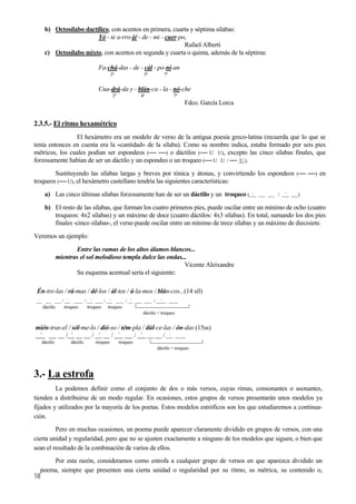 b) Octosílabo dactílico, con acentos en primera, cuarta y séptima sílabas:
Yó - te a-rro-jé - de - mi - cuer-po,
Rafael Alberti
c) Octosílabo mixto, con acentos en segunda y cuarta o quinta, además de la séptima:
Fa-chá-das - de - cál - po-ní-an
2ª 5ª 7ª
Cua-drá-da y - blán-ca - la - nó-che
2ª 4ª 7ª
Fdco. García Lorca
2.3.5.- El ritmo hexamétrico
El hexámetro era un modelo de verso de la antigua poesía greco-latina (recuerda que lo que se
tenía entonces en cuenta era la «cantidad» de la sílaba). Como su nombre indica, estaba formado por seis pies
métricos, los cuales podían ser espondeos (── ──) o dáctilos (── U U), excepto las cinco sílabas finales, que
forzosamente habían de ser un dáctilo y un espondeo o un troqueo (── U U / ── U ).
Sustituyendo las sílabas largas y breves por tónica y átonas, y convirtiendo los espondeos (── ──) en
troqueos (── U), el hexámetro castellano tendría las siguientes características:
a) Las cinco últimas sílabas forzosamente han de ser un dáctilo y un troqueo ( ´ / ´ )
b) El resto de las sílabas, que forman los cuatro primeros pies, puede oscilar entre un mínimo de ocho (cuatro
troqueos: 4x2 sílabas) y un máximo de doce (cuatro dáctilos: 4x3 sílabas). En total, sumando los dos pies
finales -cinco sílabas-, el verso puede oscilar entre un mínimo de trece sílabas y un máximo de diecisiete.
Veremos un ejemplo:
Entre las ramas de los altos álamos blancos...
mientras el sol melodioso templa dulce las ondas...
Vicente Aleixandre
Su esquema acentual sería el siguiente:
Én-tre-las / rá-mas / dé-los / ál-tos / á-la-mos / blán-cos...(14 síl)
´ / ´ / ´ / ´ / ´ / ´o oooo
dáctilo troqueo troqueo troqueo
dáctilo + troqueo
mién-tras-el / sól-me-lo / dió-so / tém-pla / dúl-ce-las / ón-das (15ss)
´ / ´ / ´ / ´ / ´
18
/ ´ ooo
dáctilo dáctilo troqueo troqueo
dáctilo + troqueo
3.- La estrofa
La podemos definir como el conjunto de dos o más versos, cuyas rimas, consonantes o asonantes,
tienden a distribuirse de un modo regular. En ocasiones, estos grupos de versos presentarán unos modelos ya
fijados y utilizados por la mayoría de los poetas. Estos modelos estróficos son los que estudiaremos a continua-
ción.
Pero en muchas ocasiones, un poema puede aparecer claramente dividido en grupos de versos, con una
cierta unidad y regularidad, pero que no se ajusten exactamente a ninguno de los modelos que siguen, o bien que
sean el resultado de la combinación de varios de ellos.
Por esta razón, consideramos como estrofa a cualquier grupo de versos en que aparezca dividido un
poema, siempre que presenten una cierta unidad o regularidad por su ritmo, su métrica, su contenido o,
 