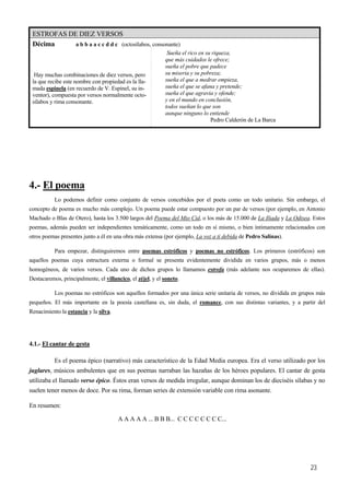 ESTROFAS DE DIEZ VERSOS
Décima a b b a a c c d d c (octosílabos, consonante)
Hay muchas combinaciones de diez versos, pero
la que recibe este nombre con propiedad es la lla-
mada espinela (en recuerdo de V. Espinel, su in-
ventor), compuesta por versos normalmente octo-
sílabos y rima consonante.
Sueña el rico en su riqueza,
que más cuidados le ofrece;
sueña el pobre que padece
su miseria y su pobreza;
sueña el que a medrar empieza,
sueña el que se afana y pretende;
sueña el que agravia y ofende;
y en el mundo en conclusión,
todos sueñan lo que son
aunque ninguno lo entiende
Pedro Calderón de La Barca
4.- El poema
Lo podemos definir como conjunto de versos concebidos por el poeta como un todo unitario. Sin embargo, el
concepto de poema es mucho más complejo. Un poema puede estar compuesto por un par de versos (por ejemplo, en Antonio
Machado o Blas de Otero), hasta los 3.500 largos del Poema del Mio Cid, o los más de 15.000 de La Iliada y La Odisea. Estos
poemas, además pueden ser independientes temáticamente, como un todo en sí mismo, o bien íntimamente relacionados con
otros poemas presentes junto a él en una obra más extensa (por ejemplo, La voz a ti debida de Pedro Salinas).
Para empezar, distinguiremos entre poemas estróficos y poemas no estróficos. Los primeros (estróficos) son
aquellos poemas cuya estructura externa o formal se presenta evidentemente dividida en varios grupos, más o menos
homogéneos, de varios versos. Cada uno de dichos grupos lo llamamos estrofa (más adelante nos ocuparemos de ellas).
Destacaremos, principalmente, el villancico, el zéjel, y el soneto.
Los poemas no estróficos son aquellos formados por una única serie unitaria de versos, no dividida en grupos más
pequeños. El más importante en la poesía castellana es, sin duda, el romance, con sus distintas variantes, y a partir del
Renacimiento la estancia y la silva.
4.1.- El cantar de gesta
Es el poema épico (narrativo) más característico de la Edad Media europea. Era el verso utilizado por los
juglares, músicos ambulentes que en sus poemas narraban las hazañas de los héroes populares. El cantar de gesta
utilizaba el llamado verso épico. Éstos eran versos de medida irregular, aunque dominan los de dieciséis sílabas y no
suelen tener menos de doce. Por su rima, forman series de extensión variable con rima asonante.
En resumen:
A A A A A ... B B B... C C C C C C C C...
23
 