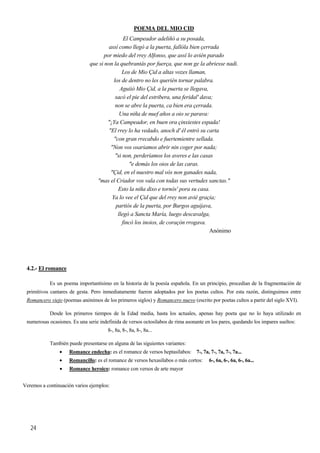 POEMA DEL MIO CID
El Campeador adeliñó a su posada,
assí como llegó a la puerta, fallóla bien çerrada
por miedo del rrey Alfonso, que assí lo avién parado
que si non la quebrantás por fuerça, que non ge la abriesse nadi.
Los de Mio Çid a altas vozes llaman,
los de dentro no les querién tornar palabra.
Aguiió Mio Çid, a la puerta se llegava,
sacó el pie del estribera, una feridal' dava;
non se abre la puerta, ca bien era çerrada.
Una niña de nuef años a oio se parava:
"¡Ya Campeador, en buen ora çinxiestes espada!
"El rrey lo ha vedado, anoch d' él entró su carta
"con gran rrecabdo e fuertemientre sellada.
"Non vos osariamos abrir nin coger por nada;
"si non, perderíamos los averes e las casas
"e demás los oios de las caras.
"Çid, en el nuestro mal vós non ganades nada,
"mas el Criador vos vala con todas sus vertudes sanctas."
Esto la niña dixo e tornós' pora su casa.
Ya lo vee el Çid que del rrey non avié graçia;
partiós de la puerta, por Burgos aguijava,
llegó a Sancta María, luego descavalga,
fincó los inoios, de coraçón rrogava.
Anónimo
4.2.- El romance
Es un poema importantísimo en la historia de la poesía española. En un principio, procedían de la fragmentación de
primitivos cantares de gesta. Pero inmediatamente fueron adoptados por los poetas cultos. Por esta razón, distinguimos entre
Romancero viejo (poemas anónimos de los primeros siglos) y Romancero nuevo (escrito por poetas cultos a partir del siglo XVI).
Desde los primeros tiempos de la Edad media, hasta los actuales, apenas hay poeta que no lo haya utilizado en
numerosas ocasiones. Es una serie indefinida de versos octosílabos de rima asonante en los pares, quedando los impares sueltos:
8-, 8a, 8-, 8a, 8-, 8a...
También puede presentarse en alguna de las siguientes variantes:
• Romance endecha: es el romance de versos heptasílabos: 7-, 7a, 7-, 7a, 7-, 7a...
• Romancillo: es el romance de versos hexasílabos o más cortos: 6-, 6a, 6-, 6a, 6-, 6a...
• Romance heroico: romance con versos de arte mayor
Veremos a continuación varios ejemplos:
24
 
