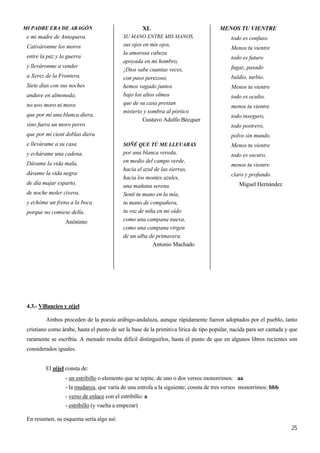 MENOS TU VIENTREXLMI PADRE ERA DE ARAGÓN
e mi madre de Antequera. SU MANO ENTRE MIS MANOS,
25
Cativáronme los moros
entre la paz y la guerra
y lleváronme a vender
a Xerez de la Frontera.
Siete días con sus noches
anduve en almoneda;
no uvo moro ni mora
que por mí una blanca diera,
sino fuera un moro perro
que por mí cient doblas diera
e llevárame a su casa
y echárame una cadena.
Dávame la vida mala,
dávame la vida negra:
de día majar esparto,
de noche moler civera,
y echóme un freno a la boca
porque no comiese della.
Anónimo
sus ojos en mis ojos,
la amorosa cabeza
apoyada en mi hombro,
¡Dios sabe cuantas veces,
con paso perezoso,
hemos vagado juntos
bajo los altos olmos
que de su casa prestan
misterio y sombra al pórtico
Gustavo Adolfo Bécquer
SOÑÉ QUE TÚ ME LLEVABAS
por una blanca vereda,
en medio del campo verde,
hacia el azul de las sierras,
hacia los montes azules,
una mañana serena.
Sentí tu mano en la mía,
tu mano de compañera,
tu voz de niña en mi oído
como una campana nueva,
como una campana virgen
de un alba de primavera.
Antonio Machado
todo es confuso.
Menos tu vientre
todo es futuro
fugaz, pasado
baldío, turbio.
Menos tu vientre
todo es oculto,
menos tu vientre
todo inseguro,
todo postrero,
polvo sin mundo.
Menos tu vientre
todo es oscuro,
menos tu vientre
claro y profundo.
Miguel Hernández
4.3.- Villancico y zéjel
Ambos proceden de la poesía arábigo-andaluza, aunque rápidamente fueron adoptados por el pueblo, tanto
cristiano como árabe, hasta el punto de ser la base de la primitiva lírica de tipo popular, nacida para ser cantada y que
raramente se escribía. A menudo resulta difícil distinguirlos, hasta el punto de que en algunos libros recientes son
considerados iguales.
El zéjel consta de:
- un estribillo o elemento que se repite, de uno o dos versos monorrimos: aa
- la mudanza, que varía de una estrofa a la siguiente; consta de tres versos monorrimos: bbb
- verso de enlace con el estribillo: a
- estribillo (y vuelta a empezar)
En resumen, su esquema sería algo así:
 