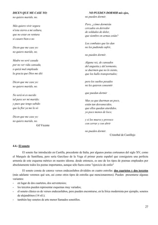 27
DICEN QUE ME CASE YO:
no quiero marido, no.
Más quiero vivir segura
n'esta sierra a mi soltura,
que no estar en ventura
si casare bien o no
Dicen que me case yo:
no quiero marido, no.
Madre no seré casada
por no ver vida cansada,
o quizá mal empleada
la gracia que Dios me dió
Dicen que me case yo:
no quiero marido, no.
No será ni es nacido
tal para ser mi marido;
y pues que tengo sabido
que la flor ya me lo só
Dicen que me case yo:
no quiero marido, no.
Gil Vicente
NO PUEDEN DORMIR mis ojos,
no pueden dormir.
Pero, ¿cómo dormirán
cercados en derredor
de soldados de dolor,
que siembre en armas están?
Los combates que les dan
no los pudiendo sufrir,
no pueden dormir.
Alguna vez, de cansados
del angustia y del tormento,
se duermen que no lo siento,
que los hallo transportados;
pero los sueños pesados
no les quieren consentir
que puedan dormir
Mas ya que duerman un poco,
están tan desvanecidos,
que ellos quedan aturdidos,
yo poco menos de loco;
y si los muevo y provoco
con cerrar y con abrir
no pueden dormir.
Cristobal de Castillejo
4.4.- El soneto
El soneto fue introducido en Castilla, procedente de Italia, por algunos poetas cortesanos del siglo XV, como
el Marqués de Santillana, pero sería Garcilaso de la Vega el primer poeta español que consiguiera una perfecta
armonía de este esquema métrico en nuestro idioma. desde entonces, es uno de los tipos de poemas empleados por
absolutamente todos los poetas importantes, aunque sólo fuera como "ejercicio de estilo"
El soneto consta de catorce versos endecasílabos divididos en cuatro estrofas: dos cuartetos y dos tercetos
(más adelante veremos qué son, así como otros tipos de estrofas que mencionaremos). Pueden presentarse algunas
variantes:
- en lugar de dos cuartetos, dos serventesios;
- los tercetos pueden representar esquemas muy variados;
- el soneto clásico es de versos endecasílabos, pero pueden encontrarse, en la lírica modernista por ejemplo, sonetos
de alejandrinos (14 síl.);
- también hay sonetos de arte menor llamados sonetillos.
 