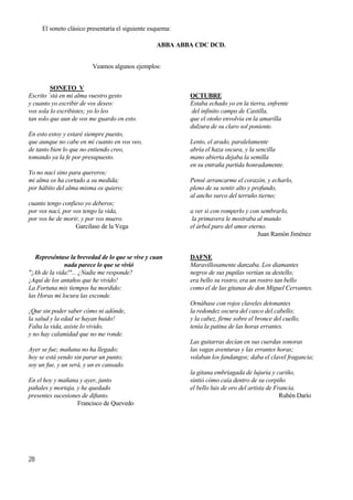 28
El soneto clásico presentaría el siguiente esquema:
ABBA ABBA CDC DCD.
Veamos algunos ejemplos:
SONETO V
Escrito ´stá en mi alma vuestro gesto
y cuanto yo escribir de vos deseo:
vos sola lo escribistes; yo lo leo
tan solo que aun de vos me guardo en esto.
En esto estoy y estaré siempre puesto,
que aunque no cabe en mí cuanto en vos veo,
de tanto bien lo que no entiendo creo,
tomando ya la fe por presupuesto.
Yo no nací sino para quereros;
mi alma os ha cortado a su medida;
por hábito del alma misma os quiero;
cuanto tengo confieso yo deberos;
por vos nací, por vos tengo la vida,
por vos he de morir, y por vos muero.
Garcilaso de la Vega
Represéntase la brevedad de lo que se vive y cuan
nada parece lo que se vivió
"¡Ah de la vida!"... ¿Nadie me responde?
¡Aquí de los antaños que he vivido!
La Fortuna mis tiempos ha mordido;
las Horas mi locura las esconde.
¡Que sin poder saber cómo ni adónde,
la salud y la edad se hayan huido!
Falta la vida, asiste lo vivido,
y no hay calamidad que no me ronde.
Ayer se fue; mañana no ha llegado;
hoy se está yendo sin parar un punto;
soy un fue, y un será, y un es cansado.
En el hoy y mañana y ayer, junto
pañales y mortaja, y he quedado
presentes sucesiones de difunto.
Francisco de Quevedo
OCTUBRE
Estaba echado yo en la tierra, enfrente
del infinito campo de Castilla,
que el otoño envolvía en la amarilla
dulzura de su claro sol poniente.
Lento, el arado, paralelamente
abría el haza oscura, y la sencilla
mano abierta dejaba la semilla
en su entraña partida honradamente.
Pensé arrancarme el corazón, y echarlo,
pleno de su sentir alto y profundo,
al ancho surco del terruño tierno;
a ver si con romperlo y con sembrarlo,
la primavera le mostraba al mundo
el árbol puro del amor eterno.
Juan Ramón Jiménez
DAFNE
Maravillosamente danzaba. Los diamantes
negros de sus pupilas vertían su destello;
era bello su rostro, era un rostro tan bello
como el de las gitanas de don Miguel Cervantes.
Ornábase con rojos claveles detonantes
la redondez oscura del casco del cabello;
y la cabez, firme sobre el bronce del cuello,
tenía la patina de las horas errantes.
Las guitarras decían en sus cuerdas sonoras
las vagas aventuras y las errantes horas;
volaban los fandangos; daba el clavel fragancia;
la gitana embriagada de lujuria y cariño,
sintió cómo caía dentro de su corpiño
el bello luis de oro del artista de Francia.
Rubén Darío
 