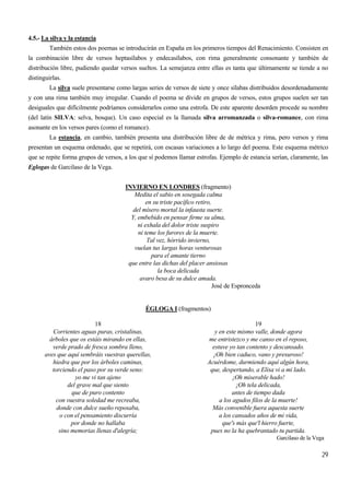29
4.5.- La silva y la estancia
También estos dos poemas se introducirán en España en los primeros tiempos del Renacimiento. Consisten en
la combinación libre de versos heptasílabos y endecasílabos, con rima generalmente consonante y también de
distribución libre, pudiendo quedar versos sueltos. La semejanza entre ellas es tanta que últimamente se tiende a no
distinguirlas.
La silva suele presentarse como largas series de versos de siete y once sílabas distribuidos desordenadamente
y con una rima también muy irregular. Cuando el poema se divide en grupos de versos, estos grupos suelen ser tan
desiguales que difícilmente podríamos considerarlos como una estrofa. De este aparente desorden procede su nombre
(del latín SILVA: selva, bosque). Un caso especial es la llamada silva arromanzada o silva-romance, con rima
asonante en los versos pares (como el romance).
La estancia, en cambio, también presenta una distribución libre de de métrica y rima, pero versos y rima
presentan un esquema ordenado, que se repetirá, con escasas variaciones a lo largo del poema. Este esquema métrico
que se repite forma grupos de versos, a los que sí podemos llamar estrofas. Ejemplo de estancia serían, claramente, las
Eglogas de Garcilaso de la Vega.
INVIERNO EN LONDRES (fragmento)
Medita el sabio en sosegada calma
en su triste pacífico retiro,
del mísero mortal la infausta suerte.
Y, embebido en pensar firme su alma,
ni exhala del dolor triste suspiro
ni teme los furores de la muerte.
Tal vez, hórrido invierno,
vuelan tus largas horas venturosas
para el amante tierno
que entre las dichas del placer ansiosas
la boca delicada
avaro besa de su dulce amada.
José de Espronceda
ÉGLOGA I (fragmentos)
18
Corrientes aguas puras, cristalinas,
árboles que os estáis mirando en ellas,
verde prado de fresca sombra lleno,
aves que aquí sembráis vuestras querellas,
hiedra que por los árboles caminas,
torciendo el paso por su verde seno:
yo me vi tan ajeno
del grave mal que siento
que de puro contento
con vuestra soledad me recreaba,
donde con dulce sueño reposaba,
o con el pensamiento discurría
por donde no hallaba
sino memorias llenas d'alegría;
19
y en este mismo valle, donde agora
me entristezco y me canso en el reposo,
estuve yo tan contento y descansado.
¡Oh bien caduco, vano y presuroso!
Acuérdome, durmiendo aquí algún hora,
que, despertando, a Elisa vi a mi lado.
¡Oh miserable hado!
¡Oh tela delicada,
antes de tiempo dada
a los agudos filos de la muerte!
Más convenible fuera aquesta suerte
a los cansados años de mi vida,
que's más que'l hierro fuerte,
pues no la ha quebrantado tu partida.
Garcilaso de la Vega
 