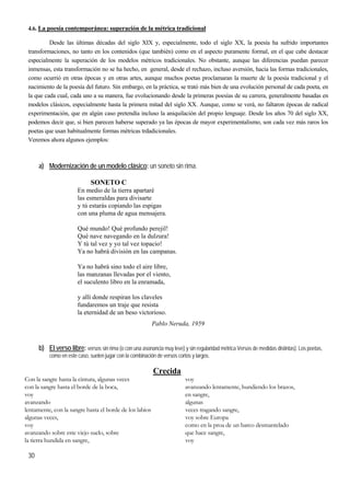 30
4.6. La poesía contemporánea: superación de la métrica tradicional
Desde las últimas décadas del siglo XIX y, especialmente, todo el siglo XX, la poesía ha sufrido importantes
transformaciones, no tanto en los contenidos (que también) como en el aspecto puramente formal, en el que cabe destacar
especialmente la superación de los modelos métricos tradicionales. No obstante, aunque las diferencias puedan parecer
inmensas, esta transformación no se ha hecho, en general, desde el rechazo, incluso aversión, hacia las formas tradicionales,
como ocurrió en otras épocas y en otras artes, aunque muchos poetas proclamaran la muerte de la poesía tradicional y el
nacimiento de la poesía del futuro. Sin embargo, en la práctica, se trató más bien de una evolución personal de cada poeta, en
la que cada cual, cada uno a su manera, fue evolucionando desde la primeras poesías de su carrera, generalmente basadas en
modelos clásicos, especialmente hasta la primera mitad del siglo XX. Aunque, como se verá, no faltaron épocas de radical
experimentación, que en algún caso pretendía incluso la aniquilación del propio lenguaje. Desde los años 70 del siglo XX,
podemos decir que, si bien parecen haberse superado ya las épocas de mayor experimentalismo, son cada vez más raros los
poetas que usan habitualmente formas métricas trdadicionales.
Veremos ahora algunos ejemplos:
a) Modernización de un modelo clásico: un soneto sin rima.
SONETO C
En medio de la tierra apartaré
las esmeraldas para divisarte
y tú estarás copiando las espigas
con una pluma de agua mensajera.
Qué mundo! Qué profundo perejil!
Qué nave navegando en la dulzura!
Y tú tal vez y yo tal vez topacio!
Ya no habrá división en las campanas.
Ya no habrá sino todo el aire libre,
las manzanas llevadas por el viento,
el suculento libro en la enramada,
y allí donde respiran los claveles
fundaremos un traje que resista
la eternidad de un beso victorioso.
Pablo Neruda, 1959
b) El verso libre: versos sin rima (o con una asonancia muy leve) y sin regularidad métrica Versos de medidas distintas). Los poetas,
como en este caso, suelen jugar con la combinación de versos cortos y largos.
Crecida
Con la sangre hasta la cintura, algunas veces
con la sangre hasta el borde de la boca,
voy
avanzando
lentamente, con la sangre hasta el borde de los labios
algunas veces,
voy
avanzando sobre este viejo suelo, sobre
la tierra hundida en sangre,
voy
avanzando lentamente, hundiendo los brazos,
en sangre,
algunas
veces tragando sangre,
voy sobre Europa
como en la proa de un barco desmantelado
que hace sangre,
voy
 
