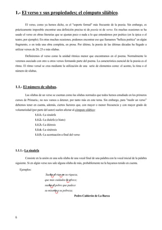 1.- El verso y sus propiedades; el cómputo silábico.
El verso, como ya hemos dicho, es el "soporte formal" más frecuente de la poesía. Sin embargo, es
prácticamente imposible encontrar una definición precisa ni de poesía ni de verso. En muchas ocasiones se ha
usado el verso en obras literarias que se ajustan poco o nada a lo que entendemos por poético (en la épica o el
teatro, por ejemplo). En otras muchas ocasiones, podemos encontrar eso que llamamos "belleza poética" en algún
fragmento, o en toda una obra completa, en prosa. Por último, la poesía de las últimas décadas ha llegado a
utilizar versos de 20, 25 o más sílabas.
Definiremos el verso como la unidad rítmica menor que encontramos en el poema. Normalmente lo
veremos asociado con otro u otros versos formando parte del poema. La característica esencial de la poesía es el
ritmo. El ritmo versal se crea mediante la utilización de una serie de elementos como: el acento, la rima o el
número de sílabas.
1.1.- El número de sílabas.
Las sílabas de un verso se cuentan como las sílabas normales que todos hemos estudiado en los primeros
cursos de Primaria.; no nos vamos a detener, por tanto más en este tema. Sin embargo, para "medir un verso”
debemos tener en cuenta, además, ciertos factores que, con mayor o menor frecuencia y con mayor grado de
voluntariedad (por parte del autor) suelen afectar al cómputo silábico:
1.1.1.- La sinalefa
1.1.2.- La dialefa (o hiato)
1.1.3.- La diéresis
1.1.4.- La sinéresis
1.1.5.- La acentuación a final del verso
1.1.1.- La sinalefa
Consiste en la unión en una sola sílaba de una vocal final de una palabra con la vocal inicial de la palabra
siguiente. Si en algún verso nos sale alguna sílaba de más, probablemente no la hayamos tenido en cuenta.
Ejemplos:
Sueña el rico en su riqueza,
que más cuidados le ofrece;
sueña el pobre que padece
su miseria y su pobreza;
Pedro Calderón de La Barca
6
 