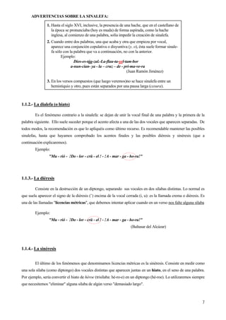 ADVERTENCIAS SOBRE LA SINALEFA:
1. Hasta el siglo XVI, inclusive, la presencia de una hache, que en el castellano de
la época se pronunciaba (hoy es muda) de forma aspirada, como la hache
inglesa, al comienzo de una palabra, solía impedir la creación de sinalefa.
2. Cuando entre dos palabras, una que acaba y otra que empieza por vocal,
aparece una conjunción copulativa o disyuntiva (y, o), ésta suele formar sinale-
fa sólo con la palabra que va a continuación, no con la anterior.
Ejemplo:
Dios-es-táa-zul.-La-flau-ta-yel-tam-bor
a-nun-cian- ya - la – cruz – de - pri-ma-ve-ra
(Juan Ramón Jiménez)
3. En los versos compuestos (que luego veremos)no se hace sinalefa entre un
hemistiquio y otro, pues están separados por una pausa larga (cesura).
1.1.2.- La dialefa (o hiato)
Es el fenómeno contrario a la sinalefa: se dejan de unir la vocal final de una palabra y la primera de la
palabra siguiente. Ello suele suceder porque el acento afecta a una de las dos vocales que aparecen separadas. De
todos modos, la recomendación es que lo apliquéis como último recurso. Es recomendable mantener las posibles
sinalefas, hasta que hayamos comprobado los acentos finales y las posibles diéresis y sinéresis (que a
continuación explicaremos).
Ejemplo:
"Mu - rió - !Do - lor - crü - el ! - !A - mar - ga - ho-ra!"
7
1.1.3.- La diéresis
Consiste en la destrucción de un diptongo, separando sus vocales en dos sílabas distintas. Lo normal es
que suela aparecer el signo de la diéresis (¨) encima de la vocal cerrada (i, u): es la llamada crema o diéresis. Es
una de las llamadas "licencias métricas", que debemos intentar aplicar cuando en un verso nos falte alguna sílaba
Ejemplo:
"Mu - rió - !Do - lor - crü - el ! - !A - mar - ga - ho-ra!"
(Baltasar del Alcázar)
1.1.4.- La sinéresis
El último de los fenómenos que denominamos licencias métricas es la sinéresis. Consiste en medir como
una sola sílaba (como diptongo) dos vocales distintas que aparecen juntas en un hiato, en el seno de una palabra.
Por ejemplo, sería convertir el hiato de héroe (trisílaba: hé-ro-e) en un diptongo (hé-roe). Lo utilizaremos siempre
que necesitemos "eliminar" alguna sílaba de algún verso "demasiado largo".
 