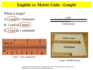 English vs. Metric Units - Length Left Image: http://webapps.lsa.umich.edu/physics/demolab/controls/imagedemosm.aspx?picid=1167 Right Image: http://share.lancealan.com/N800%20ruler.jpg Which is longer?  A.  1 mile or 1 kilometer B. 1 yard or 1 meter C. 1 inch or 1 centimeter 1.6 kilometers 1 mile 1 yard = 0.9444 meters 1 inch = 2.54 centimeters 