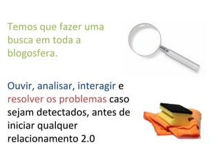 Ouvir, analisar, interagir  e  resolver os problemas  caso sejam detectados, antes de iniciar qualquer relacionamento 2.0 Temos que fazer uma busca em toda a blogosfera. 