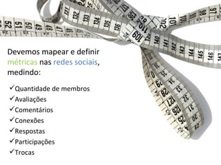 Quantidade de membros Avaliações Comentários Conexões Respostas Participações Trocas Devemos mapear e definir  métricas  nas  redes sociais , medindo: 