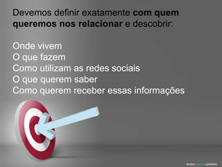 Devemos definir exatamente  com quem queremos nos relacionar  e descobrir: Onde vivem O que fazem Como utilizam as redes sociais O que querem saber Como querem receber essas informações 