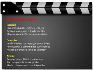 Informação e ação Interagir Localizar usuários, clientes, leitores Rastrear o caminho trilhado por eles Mapear as conexões entre os usuários Controlar Verificar como sua marca/produto é vista Acompanhar o caminho dos comentários Avaliar o momento certo de interagir Avaliar Receber comentários e resposnder Ser transparente nas respostas Medir o desempenho das interações 