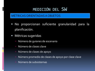 MEDICIÓN DEL           SW
MÉTRICAS ORIENTADAS A OBJETOS

 No proporcionan suficiente granularidad para la
  planificación.
 Métricas sugeridas
   Número de guiones de escenario
   Número de clases clave
   Número de clases de apoyo
   Número promedio de clases de apoyo por clase clave
   Número de subsistemas
 