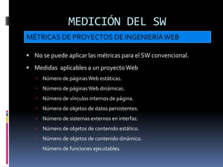 MEDICIÓN DEL SW
MÉTRICAS DE PROYECTOS DE INGENIERÍA WEB

 No se puede aplicar las métricas para el SW convencional.

 Medidas aplicables a un proyecto Web
    Número de páginas Web estáticas.
    Número de páginas Web dinámicas.
    Número de vínculos internos de página.
    Número de objetos de datos persistentes.
    Número de sistemas externos en interfaz.
    Número de objetos de contenido estático.
    Número de objetos de contenido dinámico.
    Número de funciones ejecutables.
 