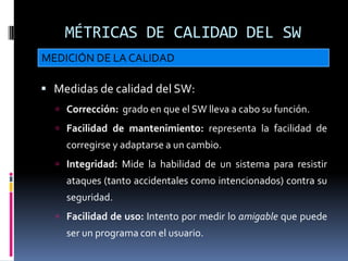 MÉTRICAS DE CALIDAD DEL SW
MEDICIÓN DE LA CALIDAD

 Medidas de calidad del SW:
   Corrección: grado en que el SW lleva a cabo su función.
   Facilidad de mantenimiento: representa la facilidad de
    corregirse y adaptarse a un cambio.
   Integridad: Mide la habilidad de un sistema para resistir
    ataques (tanto accidentales como intencionados) contra su
    seguridad.
   Facilidad de uso: Intento por medir lo amigable que puede
    ser un programa con el usuario.
 