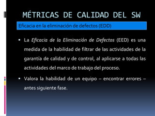 MÉTRICAS DE CALIDAD DEL SW
Eficacia en la eliminación de defectos (EDD)

 La Eficacia de la Eliminación de Defectos (EED) es una
  medida de la habilidad de filtrar de las actividades de la
  garantía de calidad y de control, al aplicarse a todas las
  actividades del marco de trabajo del proceso.

 Valora la habilidad de un equipo – encontrar errores –
  antes siguiente fase.
 