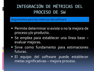 INTEGRACIÓN DE MÉTRICAS DEL
          PROCESO DE SW
Argumentos para las métricas del software

 Permite determinar si existe o no la mejora de
  proceso y/o producto.
 Se emplea para establecer una línea base –
  evaluar mejoras.
 Sirve como fundamento para estimaciones
  futuras.
 El equipo del software puede establecer
  metas significativas – mejora proceso.
 