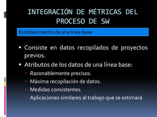 INTEGRACIÓN DE MÉTRICAS DEL
          PROCESO DE SW
Establecimiento de una línea base


 Consiste en datos recopilados de proyectos
  previos.
 Atributos de los datos de una línea base:
   Razonablemente precisos.
   Máxima recopilación de datos.
   Medidas consistentes.
   Aplicaciones similares al trabajo que se estimará
 