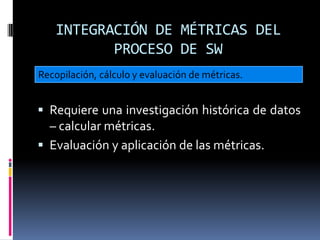 INTEGRACIÓN DE MÉTRICAS DEL
          PROCESO DE SW
Recopilación, cálculo y evaluación de métricas.


 Requiere una investigación histórica de datos
  – calcular métricas.
 Evaluación y aplicación de las métricas.
 